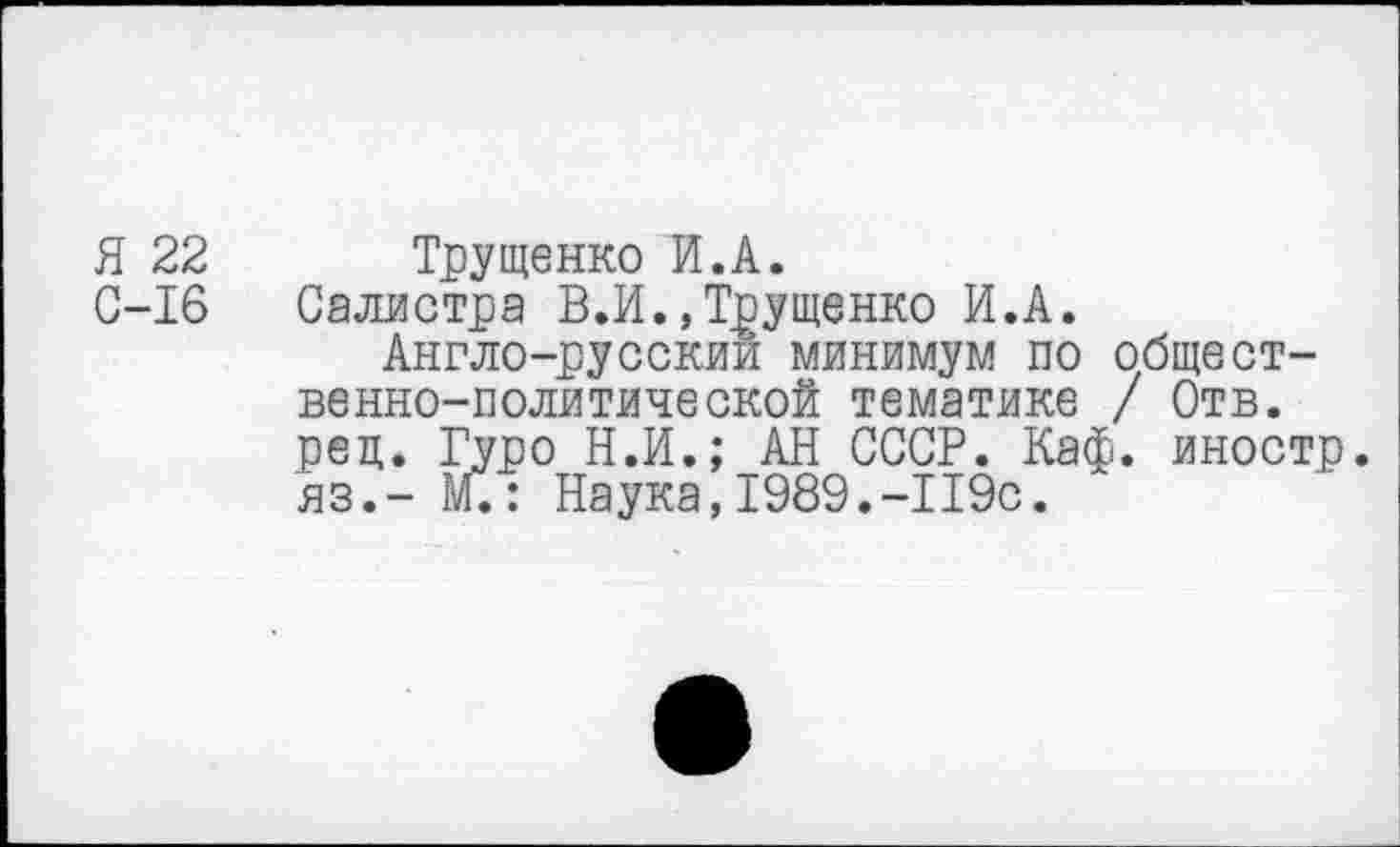 ﻿Я 22
С-16
Трущенко И.А.
Салистра В. И. »Трущенко И.А.
Англо-русскии минимум по общественно-политической тематике / Отв.
рец. Гуро Н.И.; АН СССР. Каф. иностр, яз.— М.: Наука,1989.-119с.